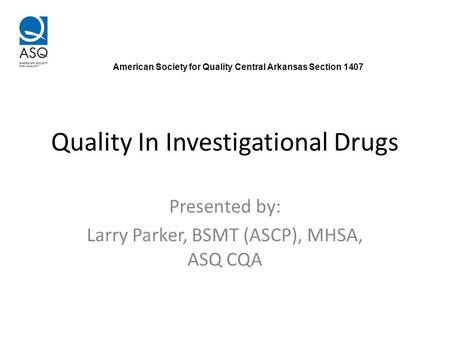 Quality In Investigational Drugs Presented by: Larry Parker, BSMT (ASCP), MHSA, ASQ CQA American Society for Quality Central Arkansas Section 1407.