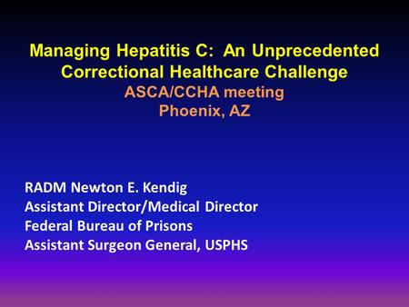 Managing Hepatitis C: An Unprecedented Correctional Healthcare Challenge ASCA/CCHA meeting Phoenix, AZ RADM Newton E. Kendig Assistant Director/Medical.