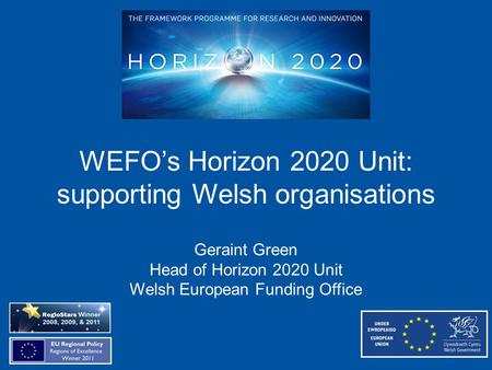 WEFO’s Horizon 2020 Unit: supporting Welsh organisations Geraint Green Head of Horizon 2020 Unit Welsh European Funding Office.