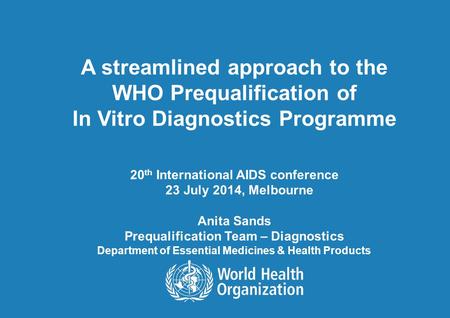 A streamlined approach to the WHO Prequalification of In Vitro Diagnostics Programme 20 th International AIDS conference 23 July 2014, Melbourne Anita.