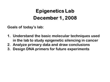 Epigenetics Lab December 1, 2008 Goals of today’s lab: 1.Understand the basic molecular techniques used in the lab to study epigenetic silencing in cancer.