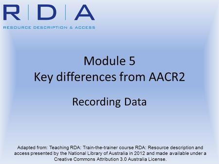Module 5 Key differences from AACR2 Recording Data Adapted from: Teaching RDA: Train-the-trainer course RDA: Resource description and access presented.