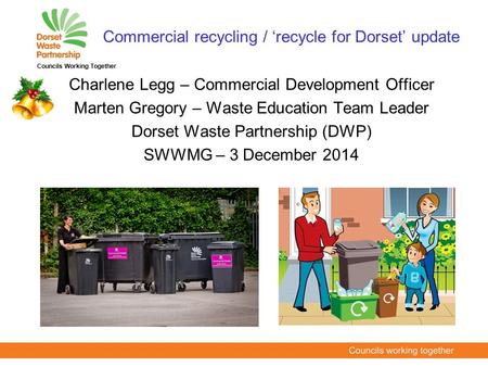 Charlene Legg – Commercial Development Officer Marten Gregory – Waste Education Team Leader Dorset Waste Partnership (DWP) SWWMG – 3 December 2014 Councils.