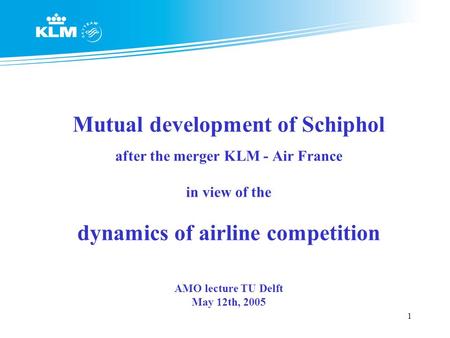 1 Mutual development of Schiphol after the merger KLM - Air France in view of the dynamics of airline competition AMO lecture TU Delft May 12th, 2005.