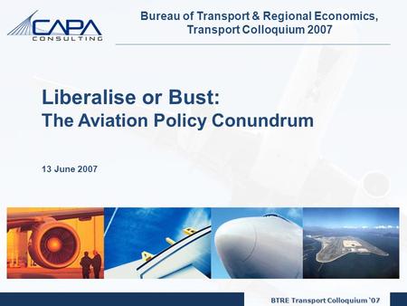 BTRE Transport Colloquium ‘07 1 Bureau of Transport & Regional Economics, Transport Colloquium 2007 Liberalise or Bust: The Aviation Policy Conundrum 13.