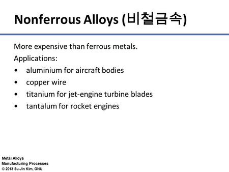 Metal Alloys Manufacturing Processes © 2013 Su-Jin Kim, GNU Nonferrous Alloys ( 비철금속 ) More expensive than ferrous metals. Applications: aluminium for.