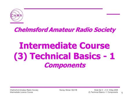 1 Chelmsford Amateur Radio Society Intermediate Licence Course Murray Niman G6JYB Slide Set 3: v1.2 3-May-2009 (3) Technical Basics -1: Components Chelmsford.