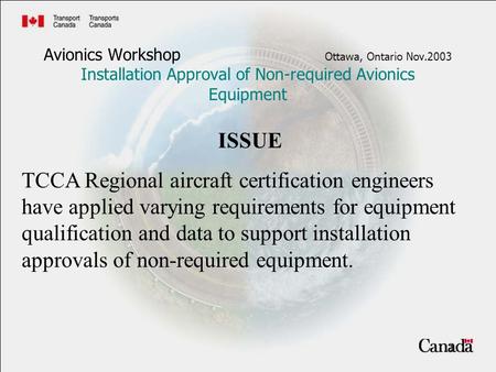 1 Avionics Workshop Ottawa, Ontario Nov.2003 Installation Approval of Non-required Avionics Equipment ISSUE TCCA Regional aircraft certification engineers.