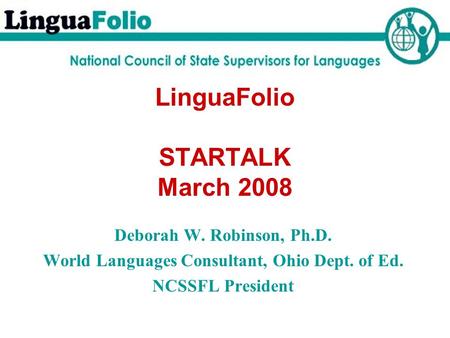 LinguaFolio STARTALK March 2008 Deborah W. Robinson, Ph.D. World Languages Consultant, Ohio Dept. of Ed. NCSSFL President.