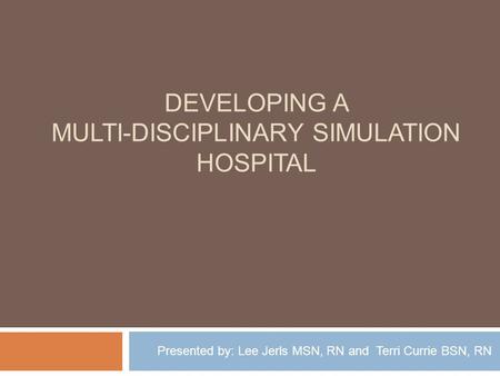 DEVELOPING A MULTI-DISCIPLINARY SIMULATION HOSPITAL Presented by: Lee Jerls MSN, RN and Terri Currie BSN, RN.