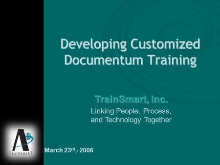 Developing Customized Documentum Training TrainSmart, Inc. Linking People, Process, and Technology Together March 23 rd,, 2006.