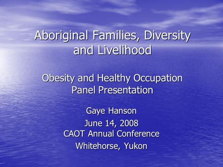 Aboriginal Families, Diversity and Livelihood Obesity and Healthy Occupation Panel Presentation Gaye Hanson June 14, 2008 CAOT Annual Conference Whitehorse,