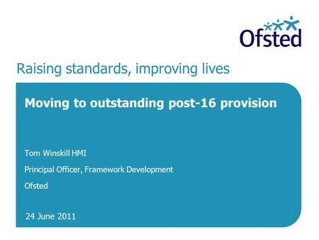 24 June 2011 Raising standards, improving lives Moving to outstanding post-16 provision Tom Winskill HMI Principal Officer, Framework Development Ofsted.