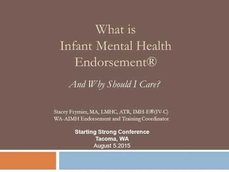 What is Infant Mental Health Endorsement® And Why Should I Care? Starting Strong Conference Tacoma, WA August 5.2015 Stacey Frymier, MA, LMHC, ATR, IMH-E®(IV-C)