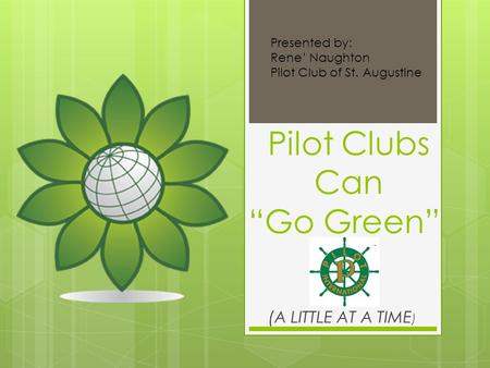 Pilot Clubs Can “Go Green” (A LITTLE AT A TIME ) Presented by: Rene’ Naughton Pilot Club of St. Augustine.