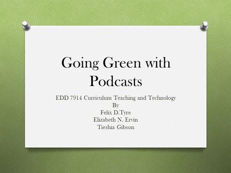 Going Green with Podcasts EDD 7914 Curriculum Teaching and Technology By Felix D.Tyre Elizabeth N. Ervin Tieshia Gibson.
