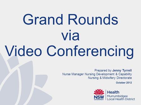 Prepared by Jenny Tyrrell Nurse Manager Nursing Development & Capability Nursing & Midwifery Directorate October 2012 Grand Rounds via Video Conferencing.