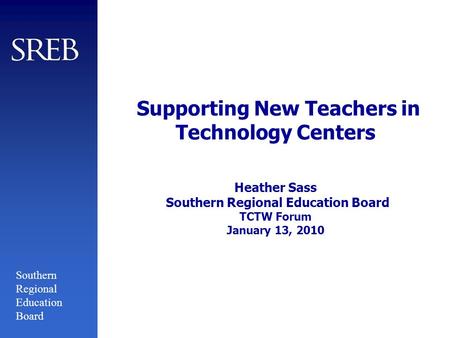 Southern Regional Education Board Supporting New Teachers in Technology Centers Heather Sass Southern Regional Education Board TCTW Forum January 13, 2010.