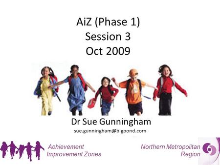 Northern Metropolitan Region Achievement Improvement Zones AiZ (Phase 1) Session 3 Oct 2009 Dr Sue Gunningham