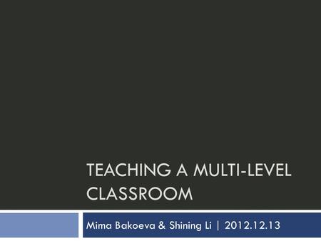 TEACHING A MULTI-LEVEL CLASSROOM Mima Bakoeva & Shining Li | 2012.12.13.