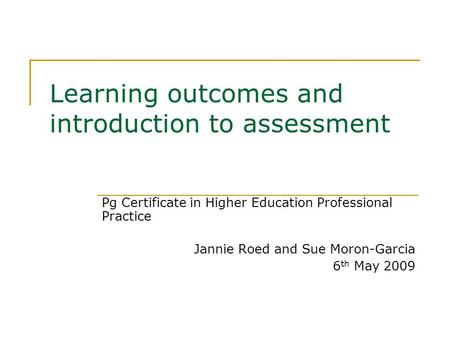 Learning outcomes and introduction to assessment Pg Certificate in Higher Education Professional Practice Jannie Roed and Sue Moron-Garcia 6 th May 2009.