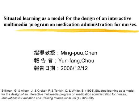 Situated learning as a model for the design of an interactive multimedia program on medication administration for nurses. 指導教授： Ming-puu,Chen 報 告 者： Yun-fang,Chou.