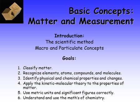 Basic Concepts: Matter and Measurement Introduction: The scientific method Macro and Particulate Concepts Goals: 1.Classify matter. 2.Recognize elements,