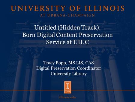 Untitled (Hidden Track): Born Digital Content Preservation Service at UIUC Tracy Popp, MS LIS, CAS Digital Preservation Coordinator University Library.