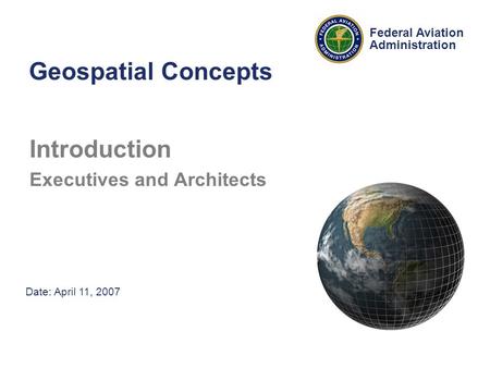 Date: April 11, 2007 Federal Aviation Administration Geospatial Concepts Introduction Executives and Architects.