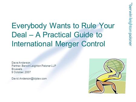 Everybody Wants to Rule Your Deal – A Practical Guide to International Merger Control Dave Anderson Partner, Berwin Leighton Paisner LLP Brussels 9 October,