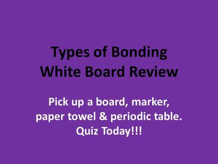Types of Bonding White Board Review Pick up a board, marker, paper towel & periodic table. Quiz Today!!!