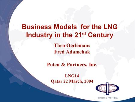 Business Models for the LNG Industry in the 21 st Century Theo Oerlemans Fred Adamchak Poten & Partners, Inc. LNG14 Qatar 22 March, 2004.