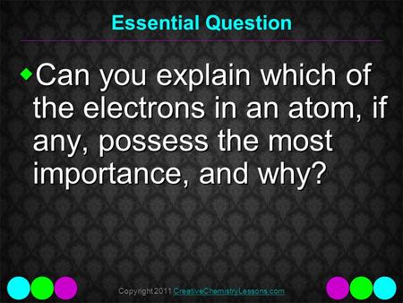 Copyright 2011 CreativeChemistryLessons.comCreativeChemistryLessons.com Essential Question  Can you explain which of the electrons in an atom, if any,