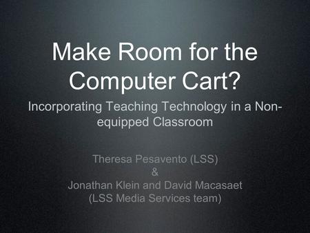 Make Room for the Computer Cart? Incorporating Teaching Technology in a Non- equipped Classroom Theresa Pesavento (LSS) & Jonathan Klein and David Macasaet.