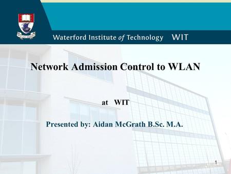 1 Network Admission Control to WLAN at WIT Presented by: Aidan McGrath B.Sc. M.A.