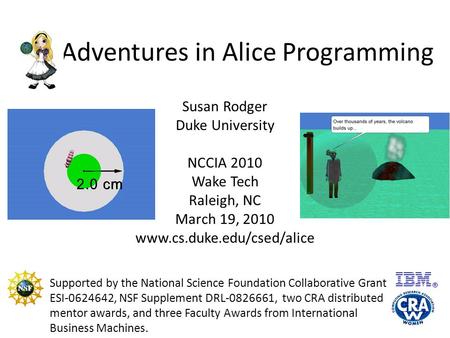 Adventures in Alice Programming Susan Rodger Duke University NCCIA 2010 Wake Tech Raleigh, NC March 19, 2010 www.cs.duke.edu/csed/alice Supported by the.