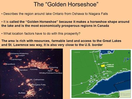 The “Golden Horseshoe” Describes the region around lake Ontario from Oshawa to Niagara Falls It is called the “Golden Horseshoe” because it makes a horseshoe.