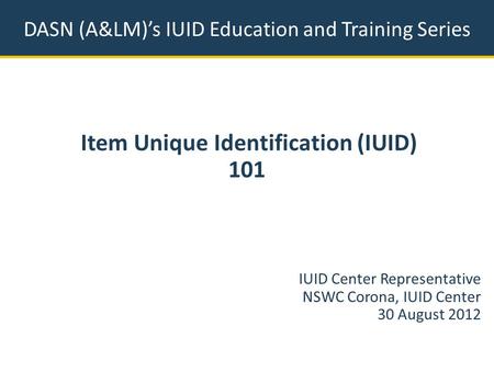DASN (A&LM)’s IUID Education and Training Series Item Unique Identification (IUID) 101 IUID Center Representative NSWC Corona, IUID Center 30 August 2012.