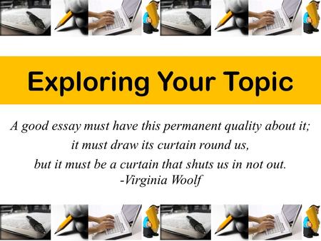 Exploring Your Topic A good essay must have this permanent quality about it; it must draw its curtain round us, but it must be a curtain that shuts us.