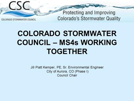 COLORADO STORMWATER COUNCIL – MS4s WORKING TOGETHER Jill Piatt Kemper, PE, Sr. Environmental Engineer City of Aurora, CO (Phase I) Council Chair.