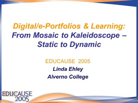 Digital/e-Portfolios & Learning: From Mosaic to Kaleidoscope – Static to Dynamic EDUCAUSE 2005 Linda Ehley Alverno College.
