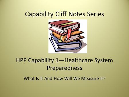 Capability Cliff Notes Series HPP Capability 1—Healthcare System Preparedness What Is It And How Will We Measure It?