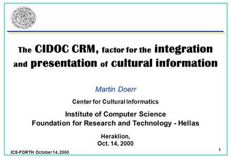 ICS-FORTH October 14, 2000 1 The CIDOC CRM, factor for the integration and presentation of cultural information Martin Doerr Foundation for Research and.