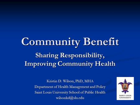 Community Benefit Sharing Responsibility, Improving Community Health Kristin D. Wilson, PhD, MHA Department of Health Management and Policy Saint Louis.