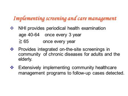 Implementing screening and care management  NHI provides periodical health examination age 40-64 once every 3 year ≧ 65 once every year  Provides integrated.