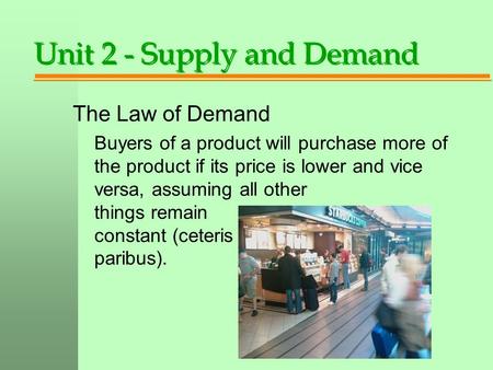 Unit 2 - Supply and Demand The Law of Demand Buyers of a product will purchase more of the product if its price is lower and vice versa, assuming all other.
