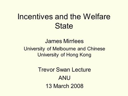 Incentives and the Welfare State James Mirrlees University of Melbourne and Chinese University of Hong Kong Trevor Swan Lecture ANU 13 March 2008.
