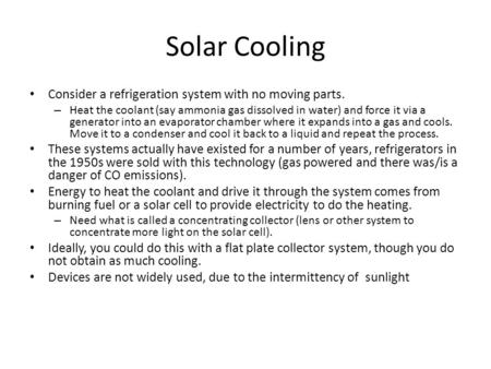 Solar Cooling Consider a refrigeration system with no moving parts. – Heat the coolant (say ammonia gas dissolved in water) and force it via a generator.