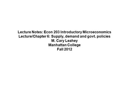 Lecture Notes: Econ 203 Introductory Microeconomics Lecture/Chapter 6: Supply, demand and govt. policies M. Cary Leahey Manhattan College Fall 2012.