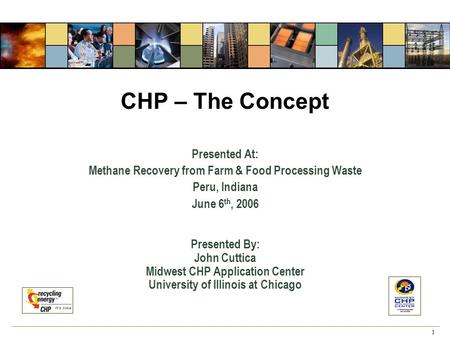 1 CHP – The Concept Presented At: Methane Recovery from Farm & Food Processing Waste Peru, Indiana June 6 th, 2006 Presented By: John Cuttica Midwest CHP.